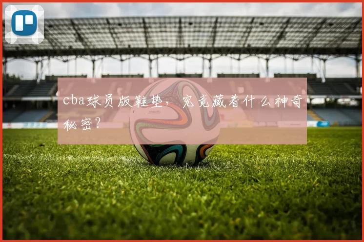 cba球员版鞋垫，究竟藏着什么神奇秘密？