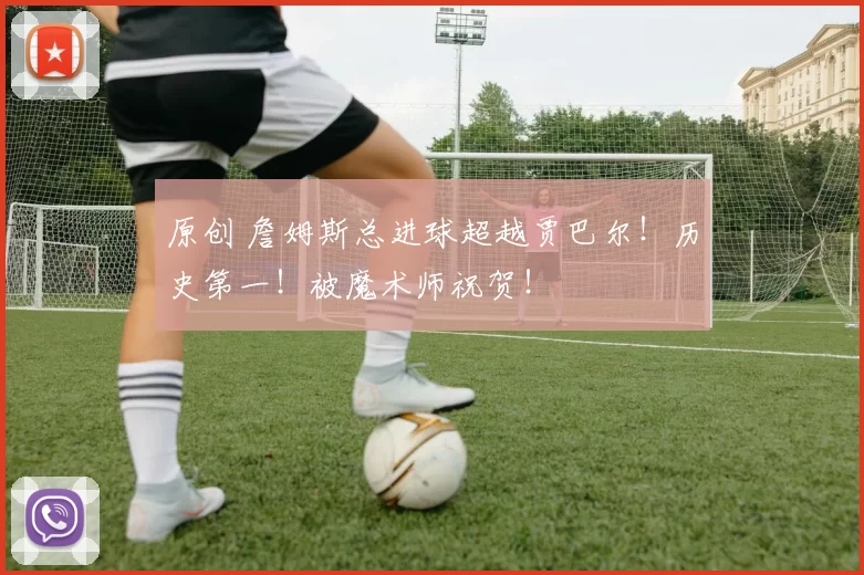 原创 詹姆斯总进球超越贾巴尔！历史第一！被魔术师祝贺！